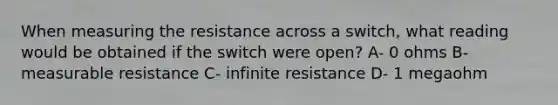 When measuring the resistance across a switch, what reading would be obtained if the switch were open? A- 0 ohms B- measurable resistance C- infinite resistance D- 1 megaohm