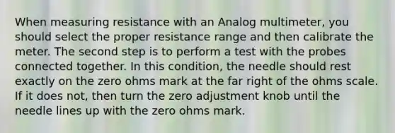 When measuring resistance with an Analog multimeter, you should select the proper resistance range and then calibrate the meter. The second step is to perform a test with the probes connected together. In this condition, the needle should rest exactly on the zero ohms mark at the far right of the ohms scale. If it does not, then turn the zero adjustment knob until the needle lines up with the zero ohms mark.