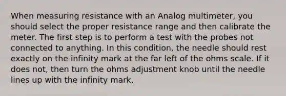 When measuring resistance with an Analog multimeter, you should select the proper resistance range and then calibrate the meter. The first step is to perform a test with the probes not connected to anything. In this condition, the needle should rest exactly on the infinity mark at the far left of the ohms scale. If it does not, then turn the ohms adjustment knob until the needle lines up with the infinity mark.