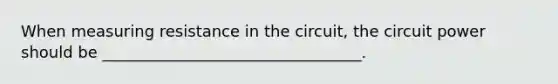 When measuring resistance in the circuit, the circuit power should be _________________________________.