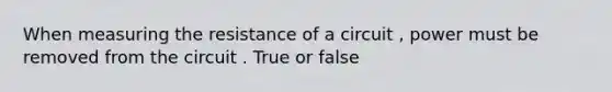 When measuring the resistance of a circuit , power must be removed from the circuit . True or false