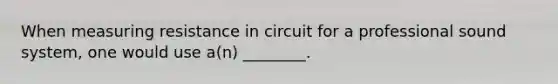 When measuring resistance in circuit for a professional sound system, one would use a(n) ________.