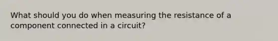 What should you do when measuring the resistance of a component connected in a circuit?