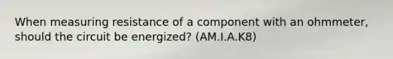 When measuring resistance of a component with an ohmmeter, should the circuit be energized? (AM.I.A.K8)