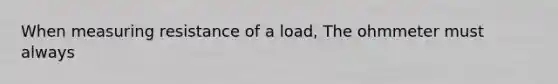 When measuring resistance of a load, The ohmmeter must always