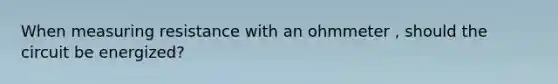 When measuring resistance with an ohmmeter , should the circuit be energized?