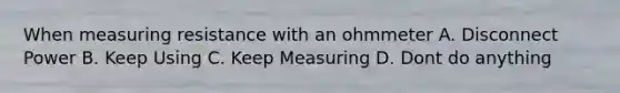 When measuring resistance with an ohmmeter A. Disconnect Power B. Keep Using C. Keep Measuring D. Dont do anything