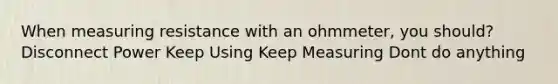 When measuring resistance with an ohmmeter, you should? Disconnect Power Keep Using Keep Measuring Dont do anything