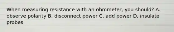 When measuring resistance with an ohmmeter, you should? A. observe polarity B. disconnect power C. add power D. insulate probes