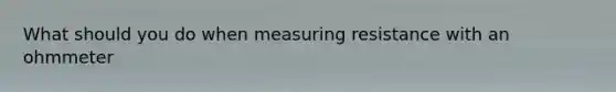 What should you do when measuring resistance with an ohmmeter