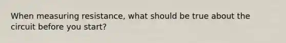 When measuring resistance, what should be true about the circuit before you start?