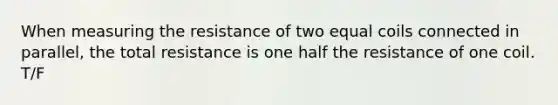 When measuring the resistance of two equal coils connected in parallel, the total resistance is one half the resistance of one coil. T/F