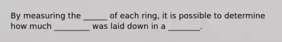 By measuring the ______ of each ring, it is possible to determine how much _________ was laid down in a ________.