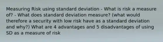 Measuring Risk using standard deviation - What is risk a measure of? - What does standard deviation measure? (what would therefore a security with low risk have as a standard deviation and why?) What are 4 advantages and 5 disadvantages of using SD as a measure of risk