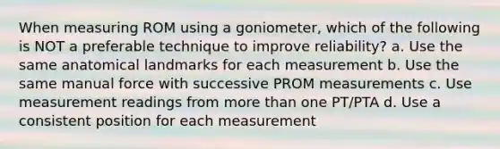 When measuring ROM using a goniometer, which of the following is NOT a preferable technique to improve reliability? a. Use the same anatomical landmarks for each measurement b. Use the same manual force with successive PROM measurements c. Use measurement readings from more than one PT/PTA d. Use a consistent position for each measurement