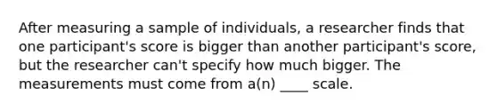 After measuring a sample of individuals, a researcher finds that one participant's score is bigger than another participant's score, but the researcher can't specify how much bigger. The measurements must come from a(n) ____ scale.