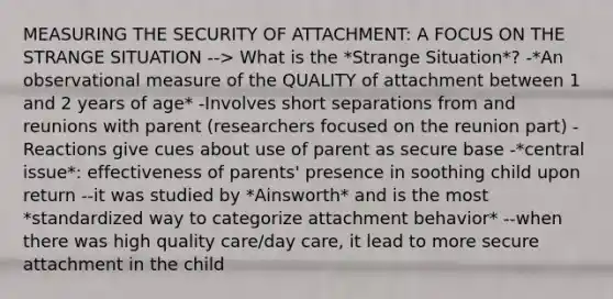 MEASURING THE SECURITY OF ATTACHMENT: A FOCUS ON THE STRANGE SITUATION --> What is the *Strange Situation*? -*An observational measure of the QUALITY of attachment between 1 and 2 years of age* -Involves short separations from and reunions with parent (researchers focused on the reunion part) -Reactions give cues about use of parent as secure base -*central issue*: effectiveness of parents' presence in soothing child upon return --it was studied by *Ainsworth* and is the most *standardized way to categorize attachment behavior* --when there was high quality care/day care, it lead to more secure attachment in the child