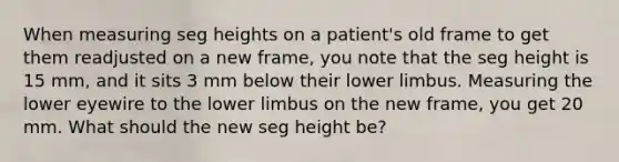 When measuring seg heights on a patient's old frame to get them readjusted on a new frame, you note that the seg height is 15 mm, and it sits 3 mm below their <a href='https://www.questionai.com/knowledge/kF4ILRdZqC-lower-limb' class='anchor-knowledge'>lower limb</a>us. Measuring the lower eyewire to the lower limbus on the new frame, you get 20 mm. What should the new seg height be?