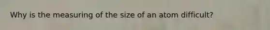 Why is the measuring of the size of an atom difficult?