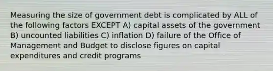 Measuring the size of government debt is complicated by ALL of the following factors EXCEPT A) capital assets of the government B) uncounted liabilities C) inflation D) failure of the Office of Management and Budget to disclose figures on capital expenditures and credit programs