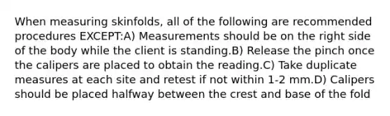 When measuring skinfolds, all of the following are recommended procedures EXCEPT:A) Measurements should be on the right side of the body while the client is standing.B) Release the pinch once the calipers are placed to obtain the reading.C) Take duplicate measures at each site and retest if not within 1-2 mm.D) Calipers should be placed halfway between the crest and base of the fold