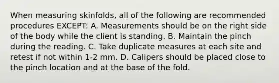 When measuring skinfolds, all of the following are recommended procedures EXCEPT: A. Measurements should be on the right side of the body while the client is standing. B. Maintain the pinch during the reading. C. Take duplicate measures at each site and retest if not within 1-2 mm. D. Calipers should be placed close to the pinch location and at the base of the fold.