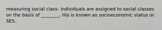 measuring social class- individuals are assigned to social classes on the basis of ________. His is known as socioeconomic status or SES.