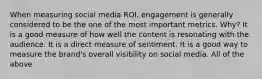 When measuring social media ROI, engagement is generally considered to be the one of the most important metrics. Why? It is a good measure of how well the content is resonating with the audience. It is a direct measure of sentiment. It is a good way to measure the brand's overall visibility on social media. All of the above