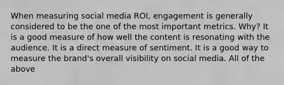 When measuring social media ROI, engagement is generally considered to be the one of the most important metrics. Why? It is a good measure of how well the content is resonating with the audience. It is a direct measure of sentiment. It is a good way to measure the brand's overall visibility on social media. All of the above