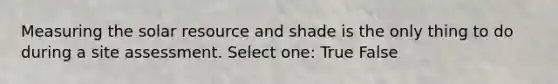 Measuring the solar resource and shade is the only thing to do during a site assessment. Select one: True False
