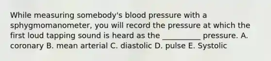 While measuring somebody's blood pressure with a sphygmomanometer, you will record the pressure at which the first loud tapping sound is heard as the __________ pressure. A. coronary B. mean arterial C. diastolic D. pulse E. Systolic