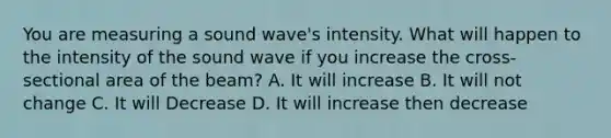 You are measuring a sound wave's intensity. What will happen to the intensity of the sound wave if you increase the cross-sectional area of the beam? A. It will increase B. It will not change C. It will Decrease D. It will increase then decrease