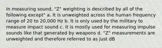 In measuring sound, "Z" weighting is described by all of the following except" a. It is unweighted across the human frequency range of 20 to 20,000 Hz b. It is only used by the military to measure impact sound c. It is mostly used for measuring impulse sounds like that generated by weapons d. "Z" measurements are unweighted and therefore referred to as just dB