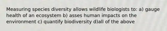 Measuring species diversity allows wildlife biologists to: a) gauge health of an ecosystem b) asses human impacts on the environment c) quantify biodiversity d)all of the above