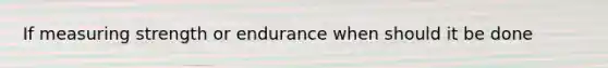 If measuring strength or endurance when should it be done