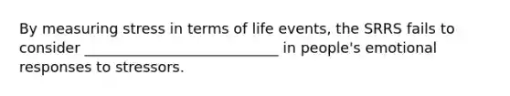 By measuring stress in terms of life events, the SRRS fails to consider ___________________________ in people's emotional responses to stressors.