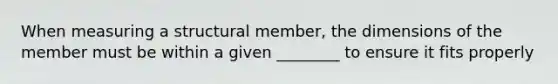 When measuring a structural member, the dimensions of the member must be within a given ________ to ensure it fits properly