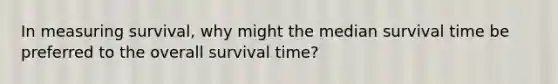 In measuring survival, why might the median survival time be preferred to the overall survival time?