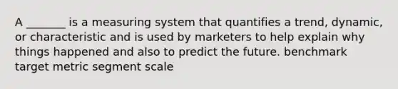 A _______ is a measuring system that quantifies a trend, dynamic, or characteristic and is used by marketers to help explain why things happened and also to predict the future. benchmark target metric segment scale