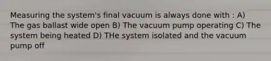 Measuring the system's final vacuum is always done with : A) The gas ballast wide open B) The vacuum pump operating C) The system being heated D) THe system isolated and the vacuum pump off