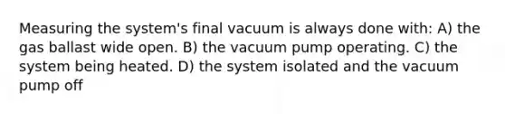 Measuring the system's final vacuum is always done with: A) the gas ballast wide open. B) the vacuum pump operating. C) the system being heated. D) the system isolated and the vacuum pump off