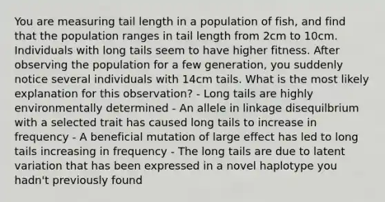 You are measuring tail length in a population of fish, and find that the population ranges in tail length from 2cm to 10cm. Individuals with long tails seem to have higher fitness. After observing the population for a few generation, you suddenly notice several individuals with 14cm tails. What is the most likely explanation for this observation? - Long tails are highly environmentally determined - An allele in linkage disequilbrium with a selected trait has caused long tails to increase in frequency - A beneficial mutation of large effect has led to long tails increasing in frequency - The long tails are due to latent variation that has been expressed in a novel haplotype you hadn't previously found