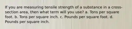 If you are measuring tensile strength of a substance in a cross-section area, then what term will you use? a. Tons per square foot. b. Tons per square inch. c. Pounds per square foot. d. Pounds per square inch.