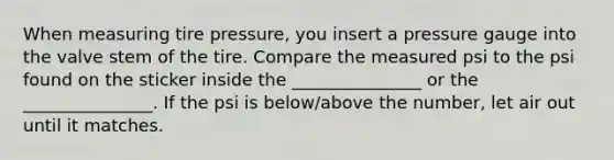 When measuring tire pressure, you insert a pressure gauge into the valve stem of the tire. Compare the measured psi to the psi found on the sticker inside the _______________ or the _______________. If the psi is below/above the number, let air out until it matches.