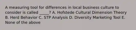 A measuring tool for differences in local business culture to consider is called _____? A. Hofstede Cultural Dimension Theory B. Herd Behavior C. STP Analysis D. Diversity Marketing Tool E. None of the above