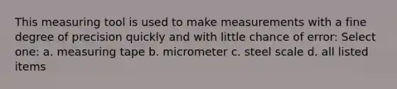 This measuring tool is used to make measurements with a fine degree of precision quickly and with little chance of error: Select one: a. measuring tape b. micrometer c. steel scale d. all listed items