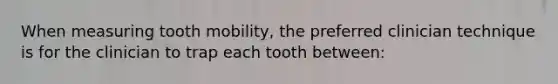 When measuring tooth mobility, the preferred clinician technique is for the clinician to trap each tooth between: