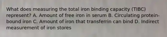 What does measuring the total iron binding capacity (TIBC) represent? A. Amount of free iron in serum B. Circulating protein-bound iron C. Amount of iron that transferrin can bind D. Indirect measurement of iron stores