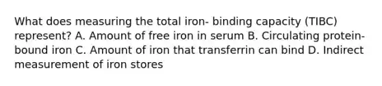 What does measuring the total iron- binding capacity (TIBC) represent? A. Amount of free iron in serum B. Circulating protein-bound iron C. Amount of iron that transferrin can bind D. Indirect measurement of iron stores