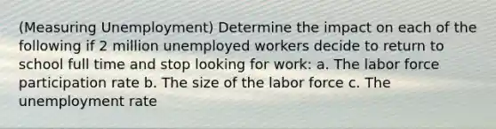 (Measuring Unemployment) Determine the impact on each of the following if 2 million unemployed workers decide to return to school full time and stop looking for work: a. The labor force participation rate b. The size of the labor force c. The unemployment rate